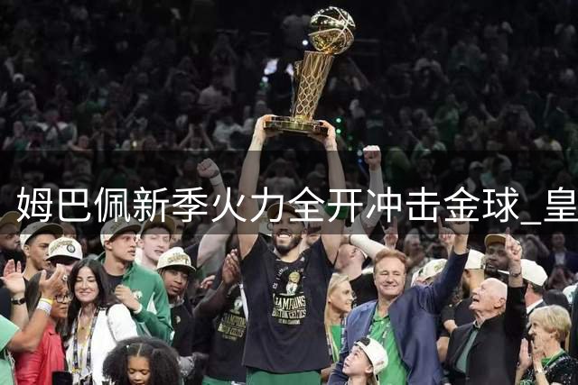 姆巴佩新季火力全开冲击金球 皇马团队精神焕发新生